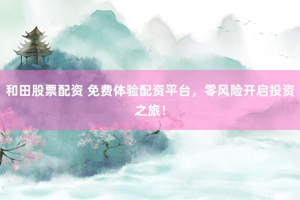 和田股票配資 免費(fèi)體驗(yàn)配資平臺(tái)，零風(fēng)險(xiǎn)開啟投資之旅！