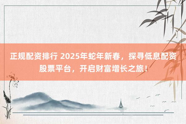 正規(guī)配資排行 2025年蛇年新春，探尋低息配資股票平臺(tái)，開啟財(cái)富增長(zhǎng)之旅！