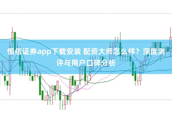 恒信證券app下載安裝 配資大師怎么樣？深度測評與用戶口碑分析