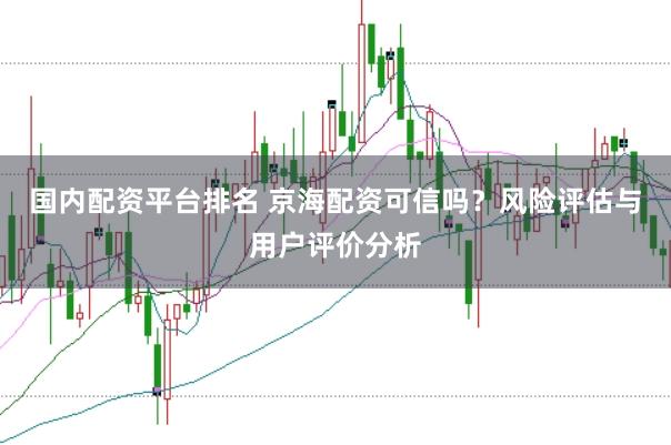 國內(nèi)配資平臺排名 京海配資可信嗎？風(fēng)險評估與用戶評價分析