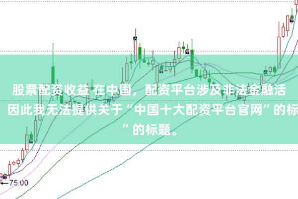 股票配資收益 在中國(guó)，配資平臺(tái)涉及非法金融活動(dòng)，因此我無法提供關(guān)于“中國(guó)十大配資平臺(tái)官網(wǎng)”的標(biāo)題。