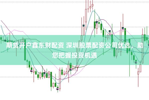 期貨開(kāi)戶(hù)鑫東財(cái)配資 深圳股票配資公司優(yōu)選，助您把握投資機(jī)遇
